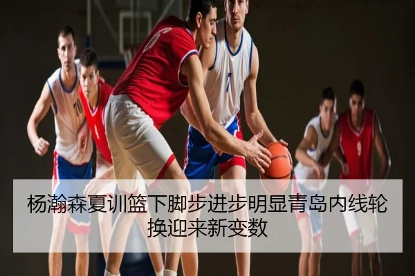 杨瀚森夏训篮下脚步进步明显青岛内线轮换迎来新变数