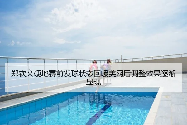 郑钦文硬地赛前发球状态回暖美网后调整效果逐渐显现